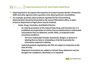 Import procedure to US: some food-related focus

Importing food to US requires the importers to contact Customs Border’s Protection
(CBP) and other agencies when questions arise about particular commodities.
For example, questions about products regulated by the Food and Drug
Administration should be forwarded to the nearest FDA district office; in other
instances Department of Agriculture may be involved.
       Foods, Drugs, Cosmetics, And Medical Devices
      •    As ruled by provisions of the Federal Food, Drug, and Cosmetic Act, it is
           prohibited any importation of articles that are adulterated or misbranded
           and products that are defective, unsafe, filthy, or produced under
           unsanitary conditions.
           • The term misbranded includes statements, designs, or pictures in
               labeling that are false or misleading or that fail to provide the
               information required in labeling.
      •    Imported products regulated by the FDA are subject to inspection at the
           time of entry.
      •    Shipments inconsistent are subject to refusal; these shipments must be
           brought into compliance, destroyed, or re-exported.


                                                                  74   Avv. Daniele Pisanello
 