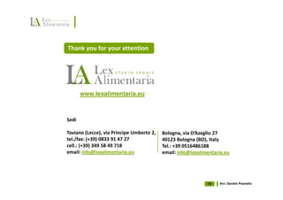 Thank you for your attention




       www.lexalimentaria.eu



Sedi

Taviano (Lecce), via Principe Umberto 2,   Bologna, via D’Azeglio 27
tel./fax: (+39) 0833 91 47 27              40123 Bologna (BO), Italy
cell.: (+39) 349 58 49 718                 Tel.: +39 0516486188
email: info@lexalimentaria.eu              email: info@lexalimentaria.eu




                                                              75   Avv. Daniele Pisanello
 