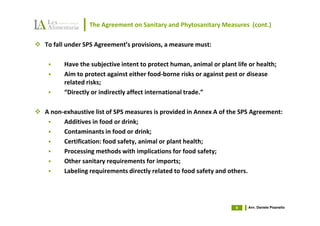 The Agreement on Sanitary and Phytosanitary Measures (cont.)

To fall under SPS Agreement’s provisions, a measure must:

      Have the subjective intent to protect human, animal or plant life or health;
      Aim to protect against either food-borne risks or against pest or disease
      related risks;
      “Directly or indirectly affect international trade.”

A non-exhaustive list of SPS measures is provided in Annex A of the SPS Agreement:
      Additives in food or drink;
      Contaminants in food or drink;
      Certification: food safety, animal or plant health;
      Processing methods with implications for food safety;
      Other sanitary requirements for imports;
      Labeling requirements directly related to food safety and others.




                                                                   9   Avv. Daniele Pisanello
 