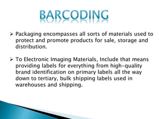  Packaging encompasses all sorts of materials used to
protect and promote products for sale, storage and
distribution.
 To Electronic Imaging Materials, Include that means
providing labels for everything from high-quality
brand identification on primary labels all the way
down to tertiary, bulk shipping labels used in
warehouses and shipping.
 