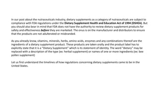 In our post about the nutraceuticals industry, dietary supplements as a category of nutraceuticals are subject to
compliance with FDA regulations under the Dietary Supplement Health and Education Act of 1994 (DSHEA). But
you should also bear in mind that FDA does not have the authority to review dietary supplement products for
safety and effectiveness before they are marketed. The onus is on the manufacturer and distributors to ensure
that the products are not adulterated or misbranded.
As you already know, vitamins, minerals, herbs, amino acids, enzymes and any combinations thereof are the
ingredients of a dietary supplement product. These products are taken orally and the product label has to
explicitly state that it is a “Dietary Supplement” which is its statement of identity. The word “dietary” may be
replaced with a description of the type (ex: herbal supplement) or names of one or more ingredients (ex: bee
pollen supplement)
Let us first understand the timelines of how regulations concerning dietary supplements came to be in the
United States.
 