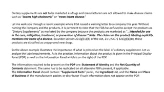 Dietary supplements are not to be marketed as drugs and manufacturers are not allowed to make disease claims
such as “lowers high cholesterol” or “treats heart disease.”
Let me walk you through a recent example where FDA issued a warning letter to a company this year. Without
naming the company and the products, it is pertinent to note that the FDA has refused to accept the products as
“Dietary Supplements” as marketed by the company because the products are marketed as “…intended for use
in the cure, mitigation, treatment, or prevention of disease.” Note: The claims on the product labeling explicitly
mentions the name of a disease. So under section 201(g)(1)(B) of the Act, 21 U.S.C. § 321(g)(1)(B), these
products are classified as unapproved new drugs.
So the above example illustrates the importance of what is printed on the label of a dietary supplement. Let us
analyze the label requirements. As is the practice, information about the product is given in the Principal Display
Panel (PDP) as well as the Information Panel which is on the right of the PDP.
The information required to be present on the PDP are: Statement of Identity and the Net Quantity of
Contents statement. The same has to be replicated on all alternate PDPs present, if applicable.
The Information Panel should contain: “Supplement Facts” panel, the Ingredient List, and the Name and Place
of Business of the manufacturer, packer, or distributor if such information does not appear on the PDP.
 