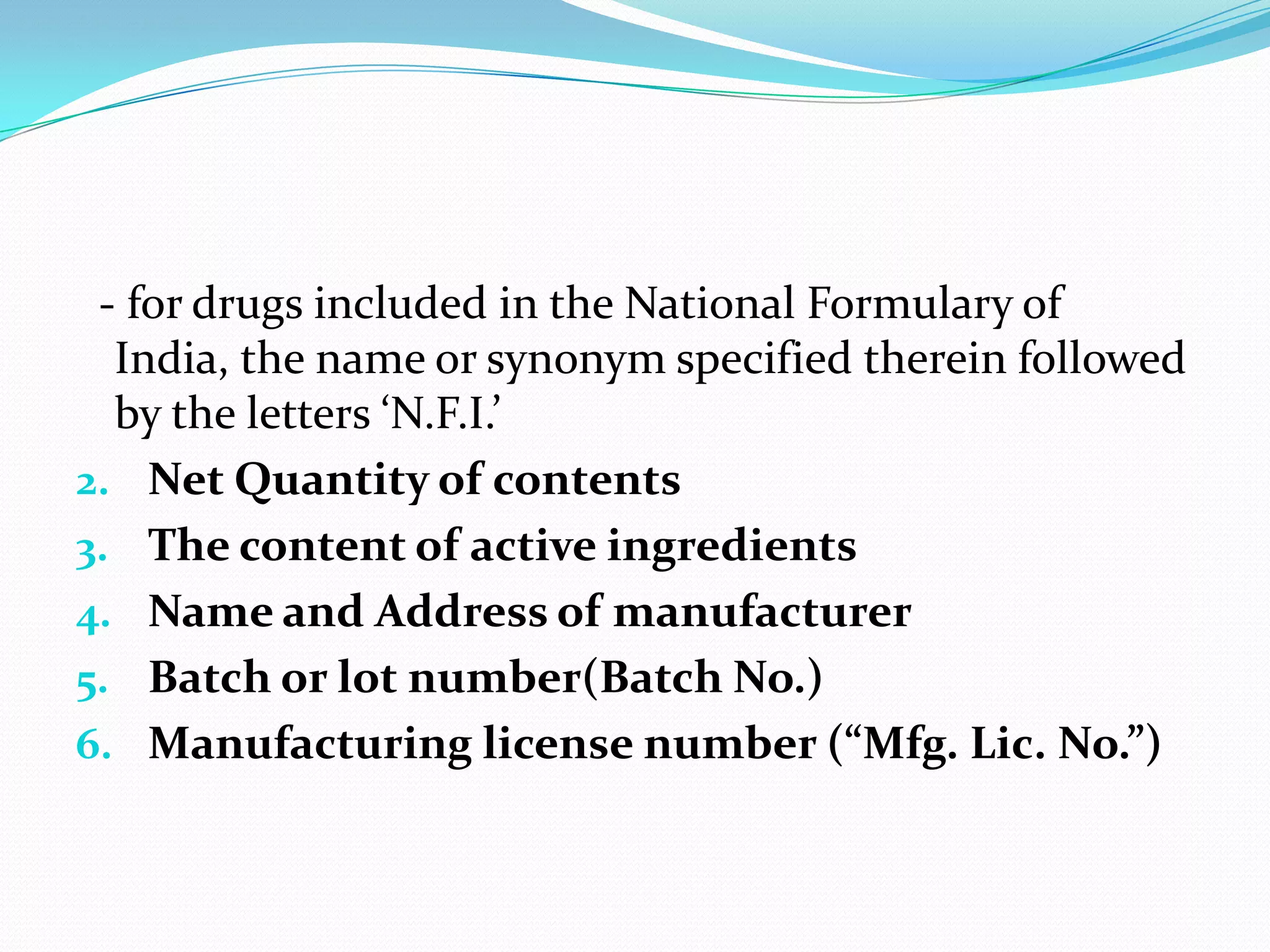- for drugs included in the National Formulary of
  India, the name or synonym specified therein followed
  by the letters ‘N.F.I.’
2. Net Quantity of contents
3. The content of active ingredients
4. Name and Address of manufacturer
5. Batch or lot number(Batch No.)
6. Manufacturing license number (“Mfg. Lic. No.”)
 