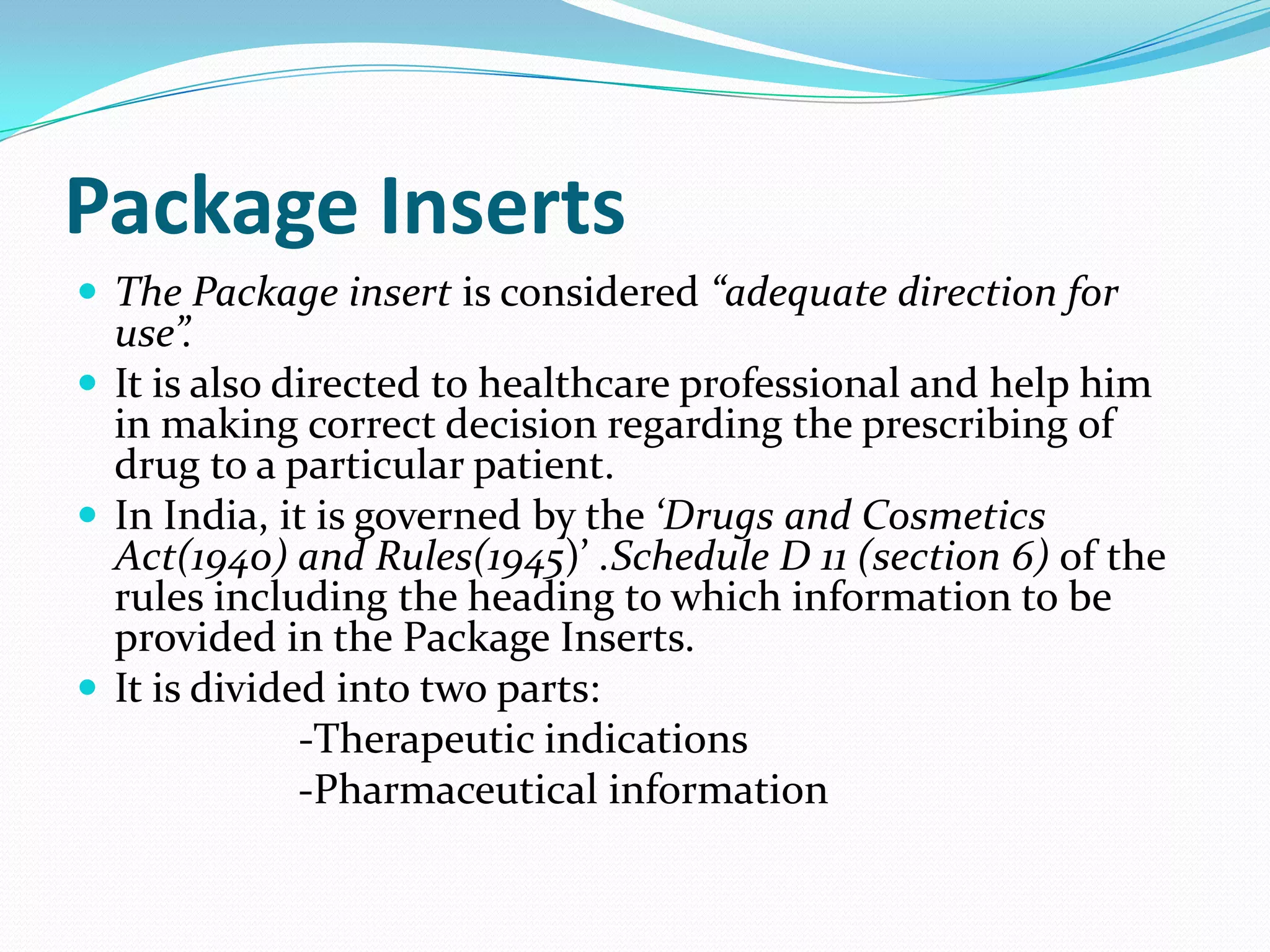 Package Inserts
 The Package insert is considered “adequate direction for
  use”.
 It is also directed to healthcare professional and help him
  in making correct decision regarding the prescribing of
  drug to a particular patient.
 In India, it is governed by the ‘Drugs and Cosmetics
  Act(1940) and Rules(1945)’ .Schedule D 11 (section 6) of the
  rules including the heading to which information to be
  provided in the Package Inserts.
 It is divided into two parts:
              -Therapeutic indications
              -Pharmaceutical information
 