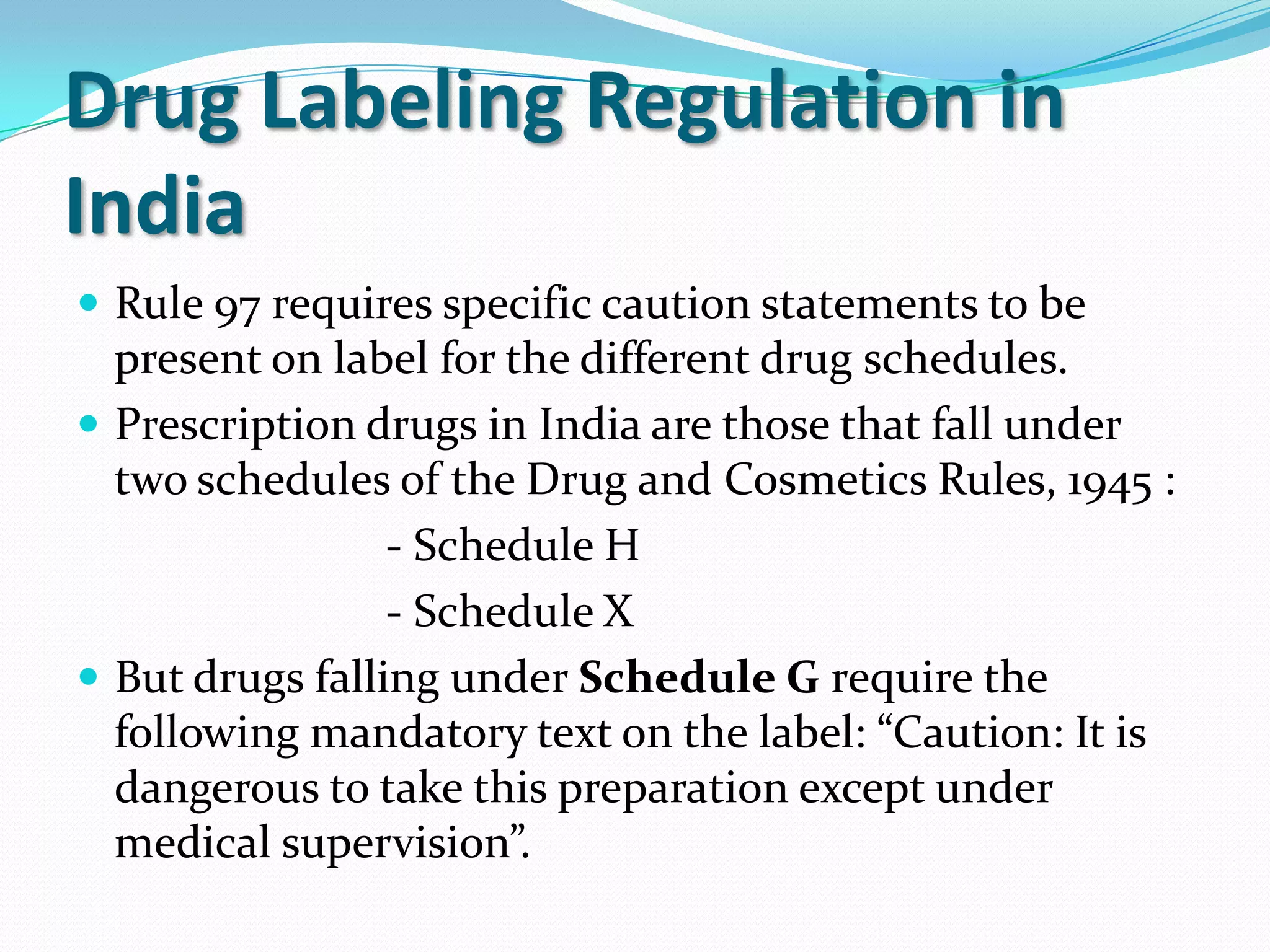 Drug Labeling Regulation in
India
 Rule 97 requires specific caution statements to be
  present on label for the different drug schedules.
 Prescription drugs in India are those that fall under
  two schedules of the Drug and Cosmetics Rules, 1945 :
                 - Schedule H
                 - Schedule X
 But drugs falling under Schedule G require the
  following mandatory text on the label: “Caution: It is
  dangerous to take this preparation except under
  medical supervision”.
 