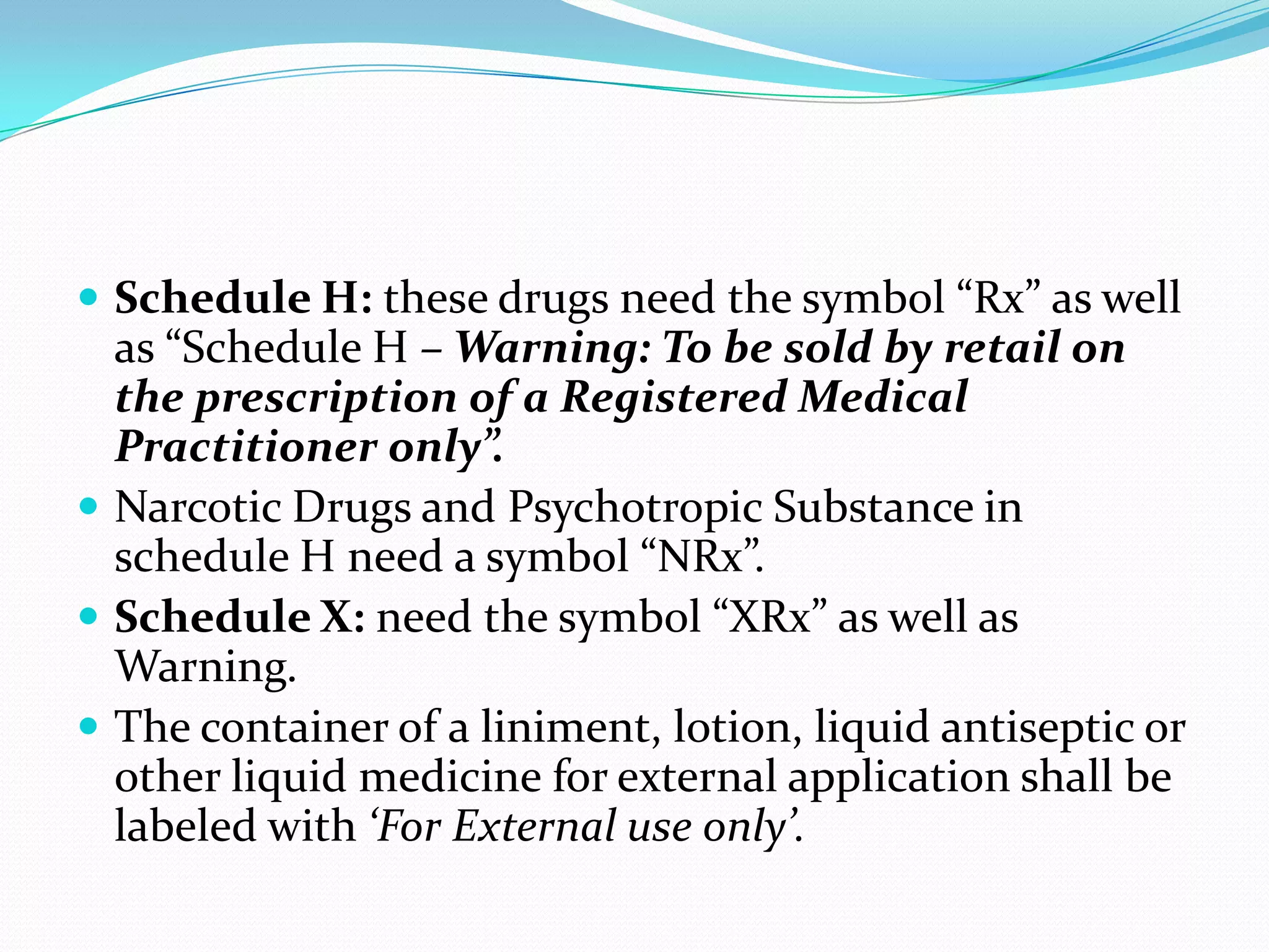  Schedule H: these drugs need the symbol “Rx” as well
  as “Schedule H – Warning: To be sold by retail on
  the prescription of a Registered Medical
  Practitioner only”.
 Narcotic Drugs and Psychotropic Substance in
  schedule H need a symbol “NRx”.
 Schedule X: need the symbol “XRx” as well as
  Warning.
 The container of a liniment, lotion, liquid antiseptic or
  other liquid medicine for external application shall be
  labeled with ‘For External use only’.
 