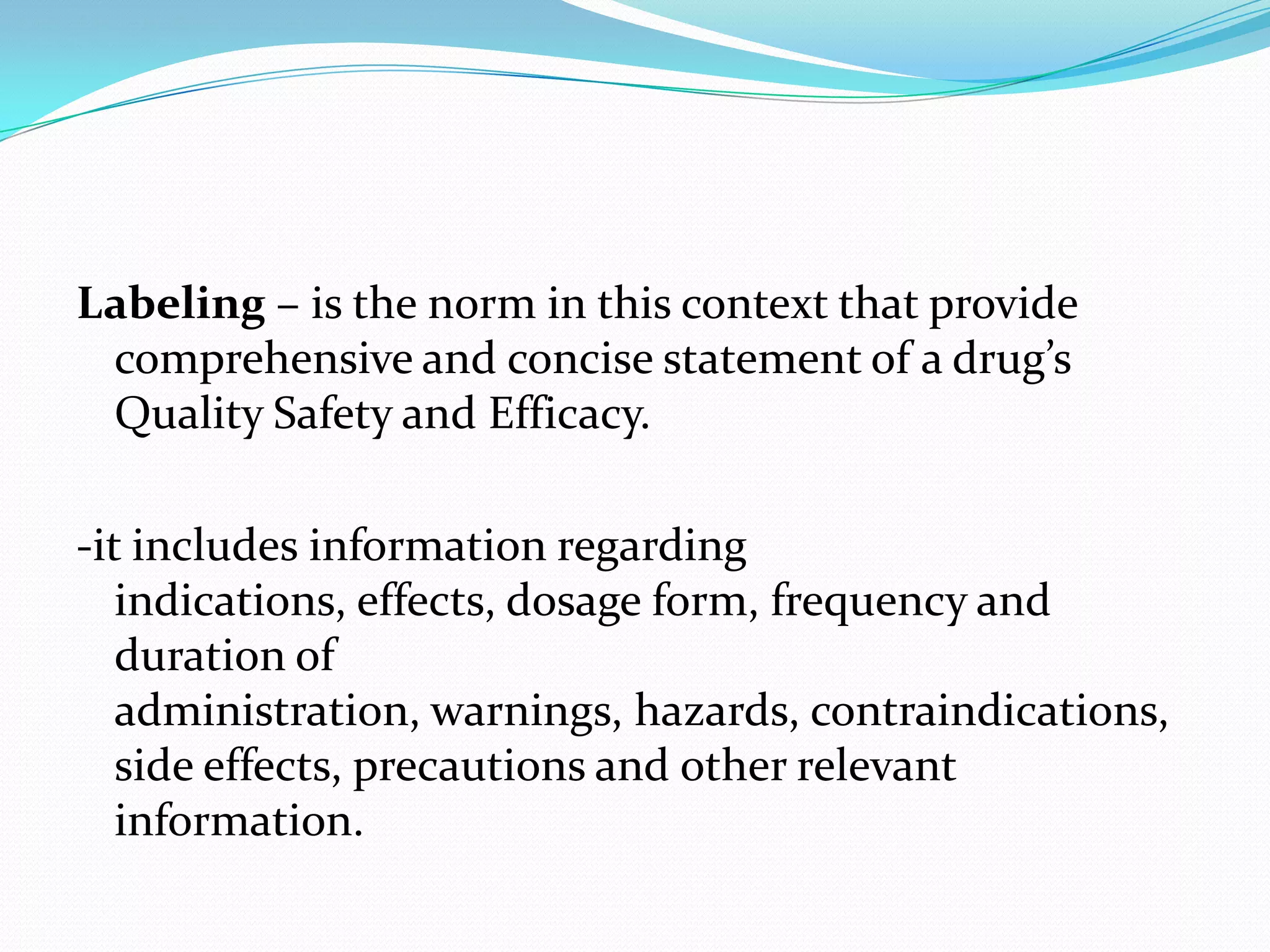 Labeling – is the norm in this context that provide
 comprehensive and concise statement of a drug’s
 Quality Safety and Efficacy.

-it includes information regarding
   indications, effects, dosage form, frequency and
   duration of
   administration, warnings, hazards, contraindications,
   side effects, precautions and other relevant
   information.
 