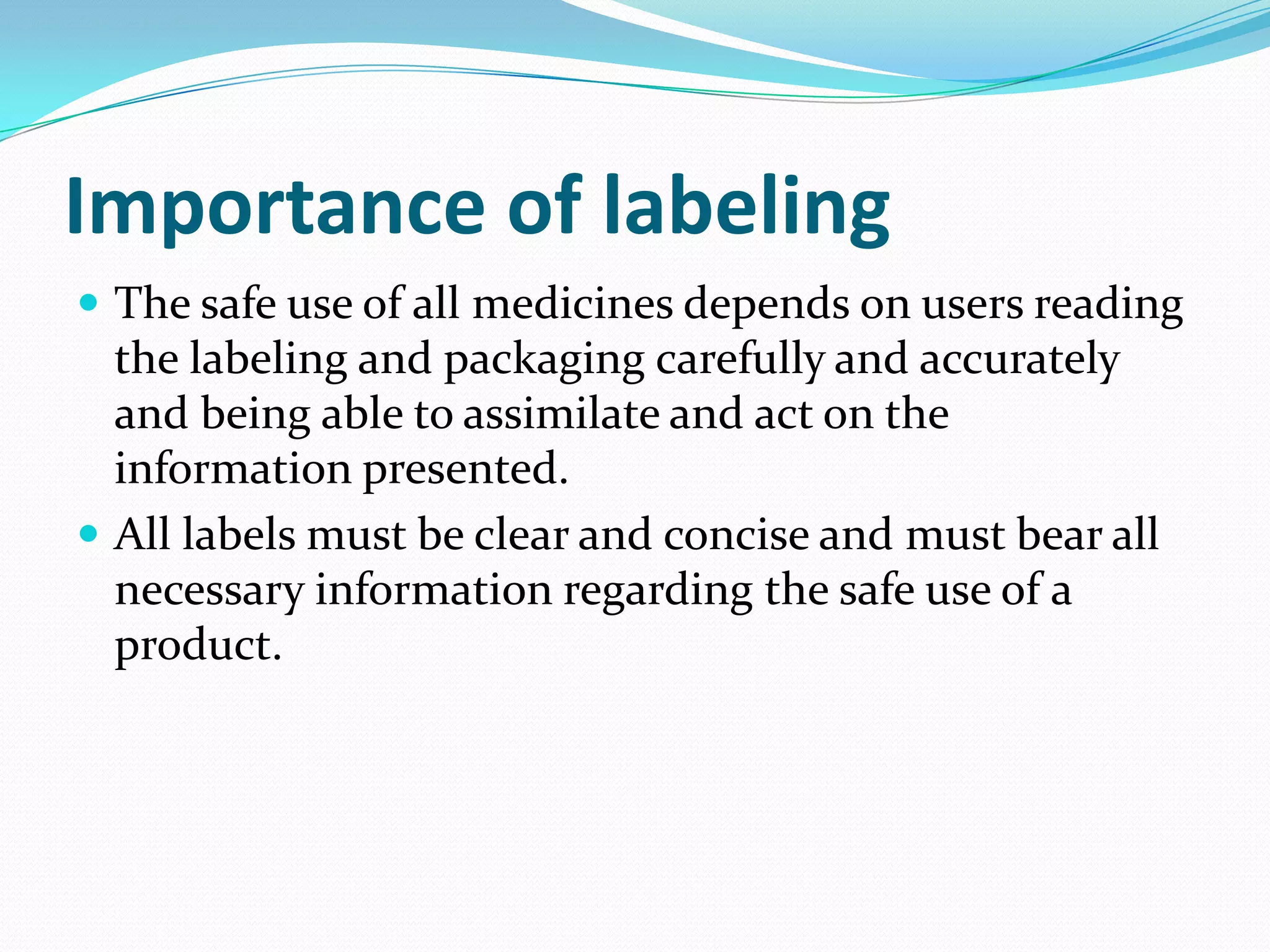Importance of labeling
 The safe use of all medicines depends on users reading
  the labeling and packaging carefully and accurately
  and being able to assimilate and act on the
  information presented.
 All labels must be clear and concise and must bear all
  necessary information regarding the safe use of a
  product.
 