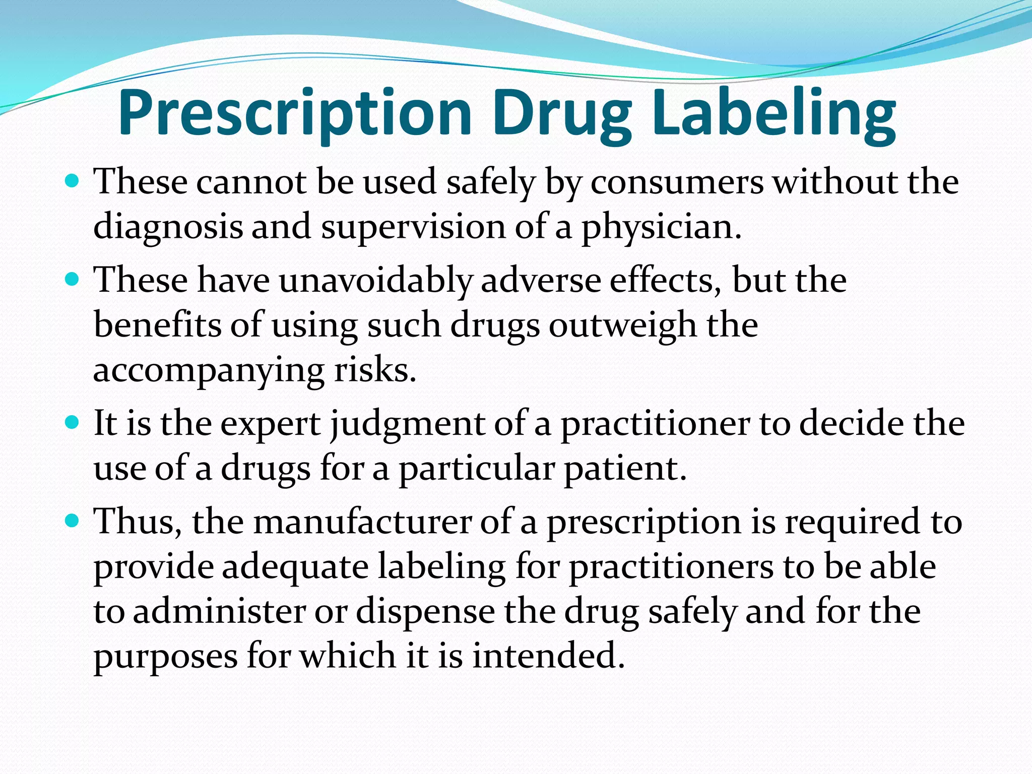 Prescription Drug Labeling
 These cannot be used safely by consumers without the
  diagnosis and supervision of a physician.
 These have unavoidably adverse effects, but the
  benefits of using such drugs outweigh the
  accompanying risks.
 It is the expert judgment of a practitioner to decide the
  use of a drugs for a particular patient.
 Thus, the manufacturer of a prescription is required to
  provide adequate labeling for practitioners to be able
  to administer or dispense the drug safely and for the
  purposes for which it is intended.
 