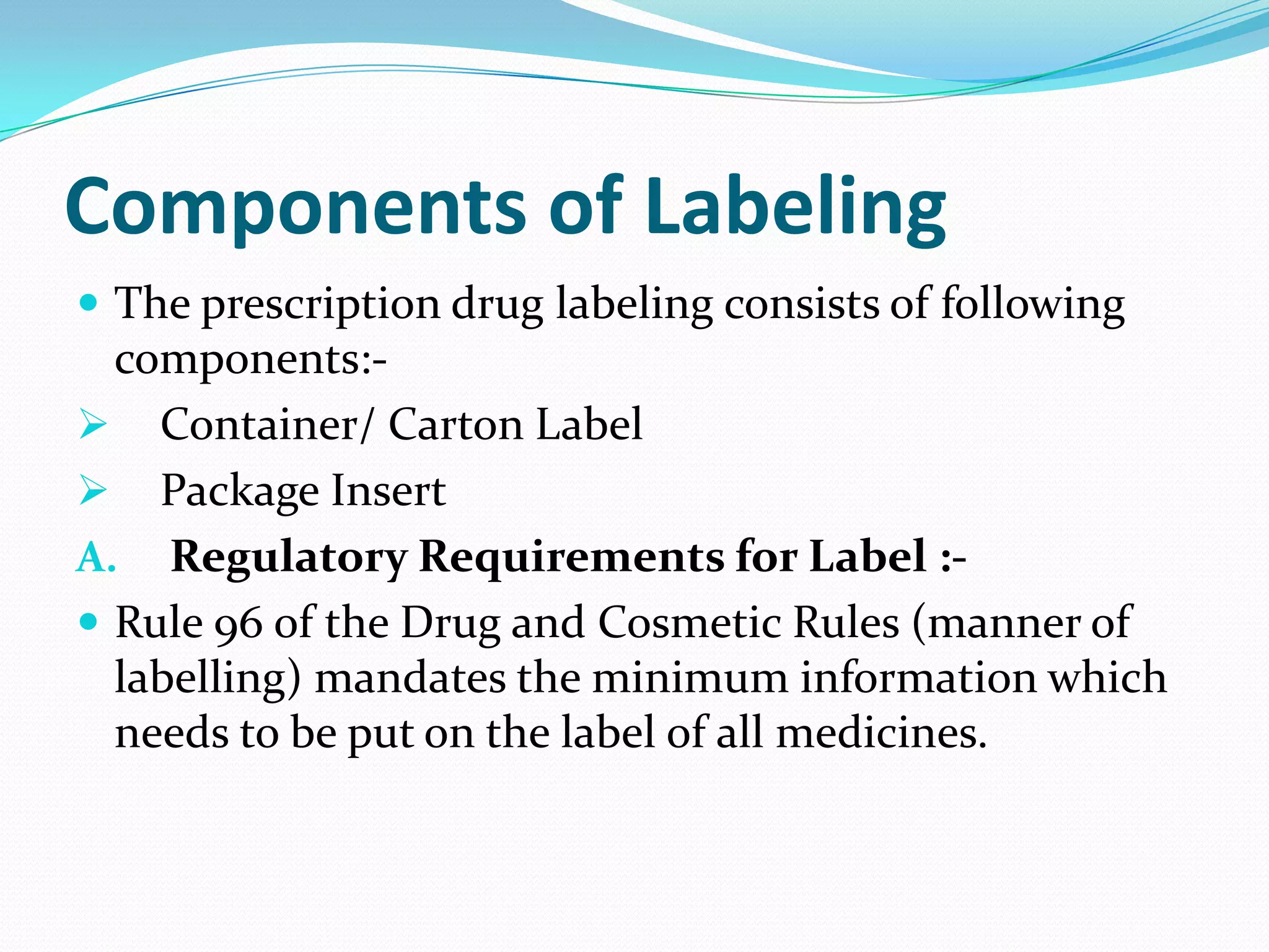 Components of Labeling
 The prescription drug labeling consists of following
  components:-
 Container/ Carton Label
 Package Insert
A. Regulatory Requirements for Label :-
 Rule 96 of the Drug and Cosmetic Rules (manner of
  labelling) mandates the minimum information which
  needs to be put on the label of all medicines.
 