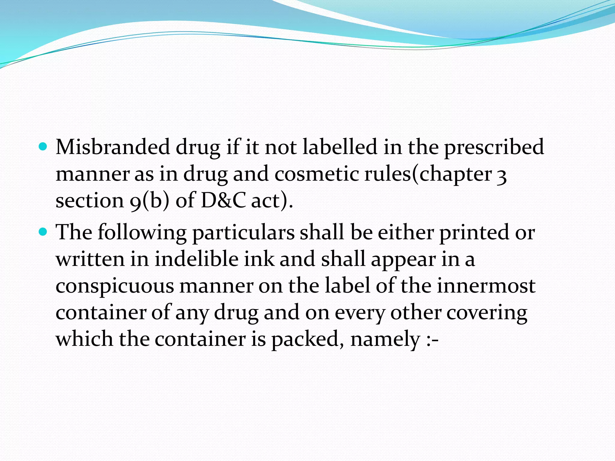  Misbranded drug if it not labelled in the prescribed
  manner as in drug and cosmetic rules(chapter 3
  section 9(b) of D&C act).
 The following particulars shall be either printed or
  written in indelible ink and shall appear in a
  conspicuous manner on the label of the innermost
  container of any drug and on every other covering
  which the container is packed, namely :-
 