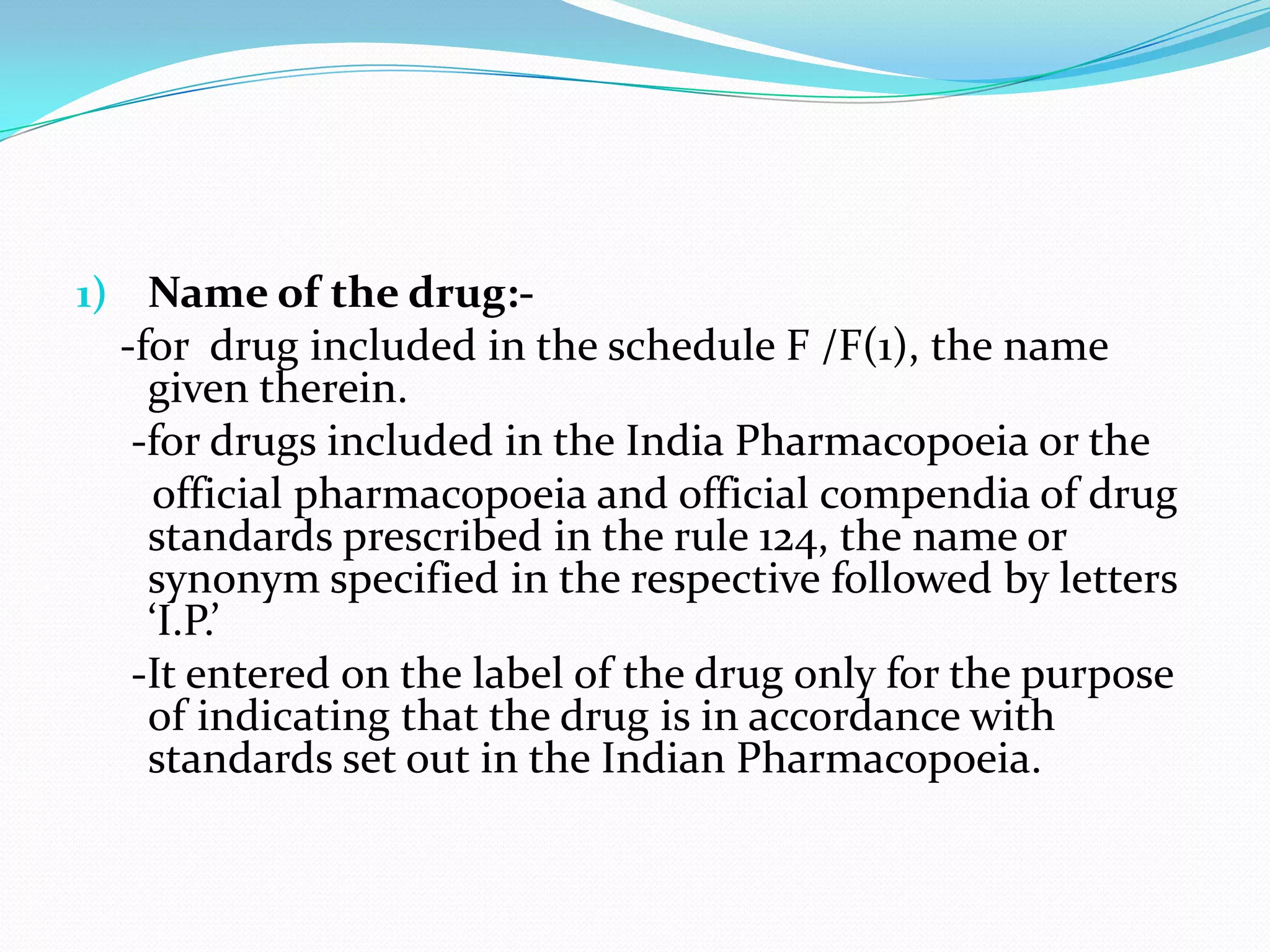 1) Name of the drug:-
  -for drug included in the schedule F /F(1), the name
    given therein.
   -for drugs included in the India Pharmacopoeia or the
    official pharmacopoeia and official compendia of drug
    standards prescribed in the rule 124, the name or
    synonym specified in the respective followed by letters
    ‘I.P.’
   -It entered on the label of the drug only for the purpose
    of indicating that the drug is in accordance with
    standards set out in the Indian Pharmacopoeia.
 