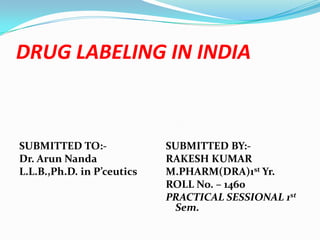 DRUG LABELING IN INDIA



SUBMITTED TO:-              SUBMITTED BY:-
Dr. Arun Nanda              RAKESH KUMAR
L.L.B.,Ph.D. in P’ceutics   M.PHARM(DRA)1st Yr.
                            ROLL No. – 1460
                            PRACTICAL SESSIONAL 1st
                             Sem.
 