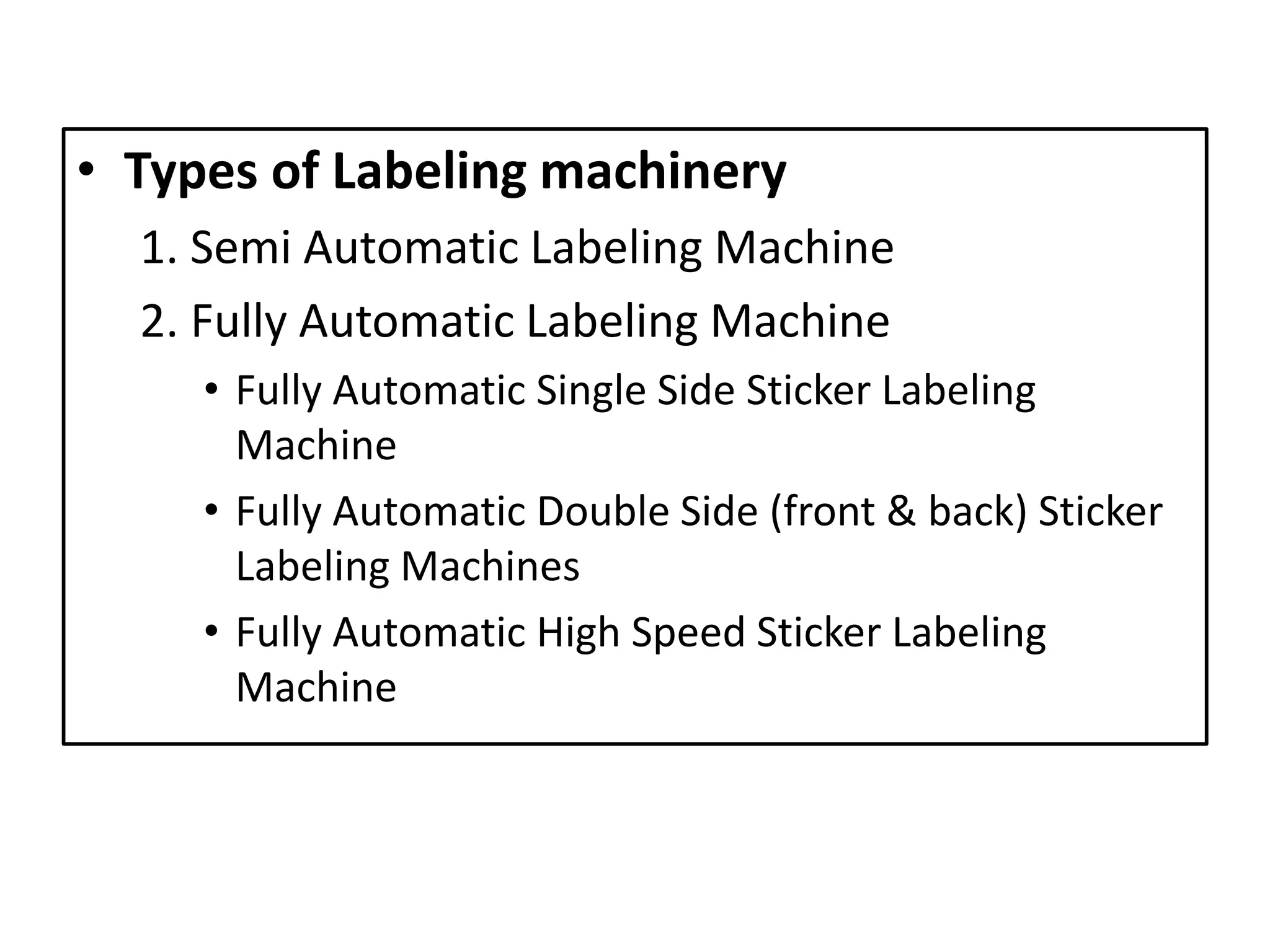 • Types of Labeling machinery
1. Semi Automatic Labeling Machine
2. Fully Automatic Labeling Machine
• Fully Automatic Single Side Sticker Labeling
Machine
• Fully Automatic Double Side (front & back) Sticker
Labeling Machines
• Fully Automatic High Speed Sticker Labeling
Machine
 