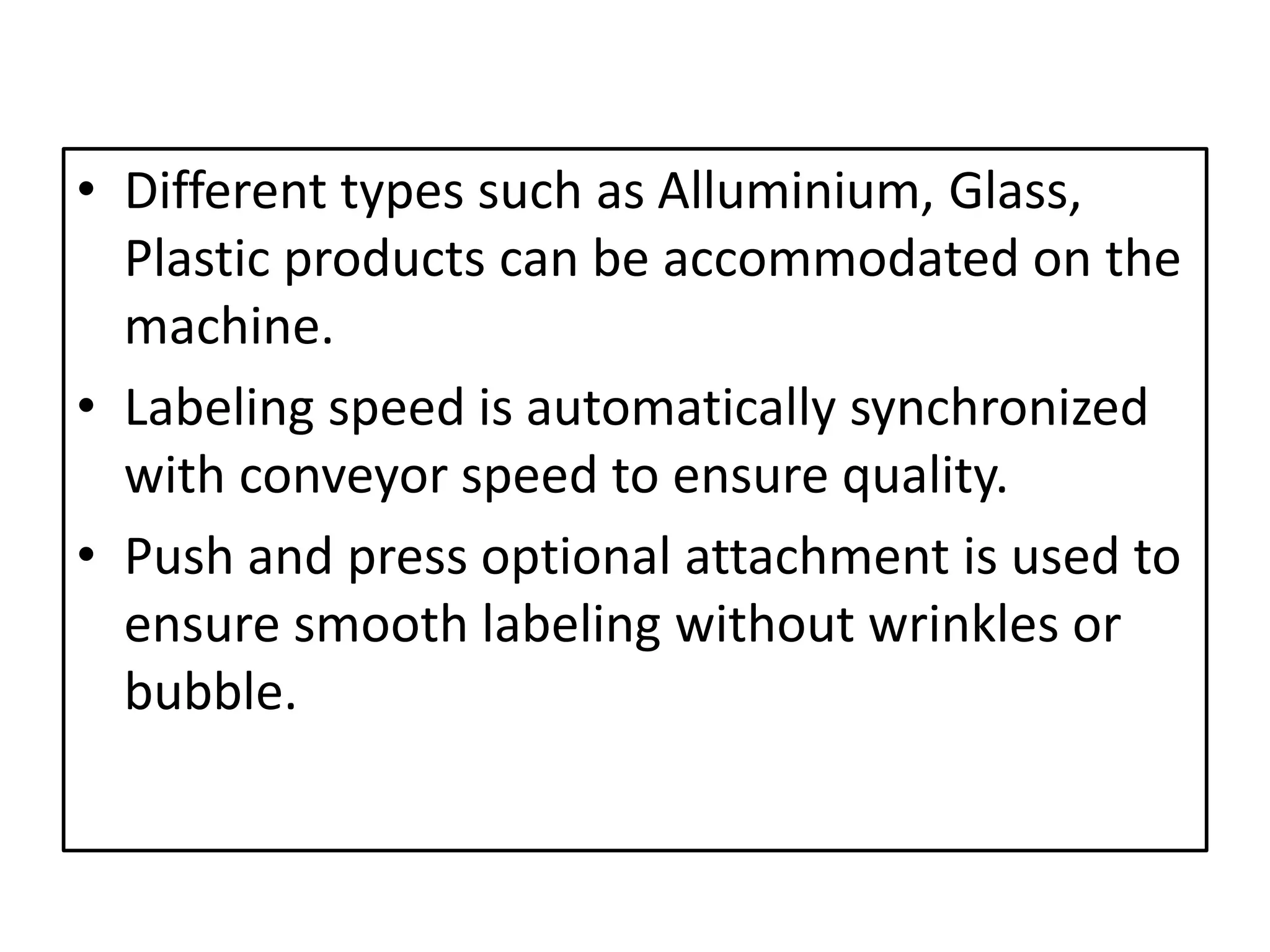 • Different types such as Alluminium, Glass,
Plastic products can be accommodated on the
machine.
• Labeling speed is automatically synchronized
with conveyor speed to ensure quality.
• Push and press optional attachment is used to
ensure smooth labeling without wrinkles or
bubble.
 