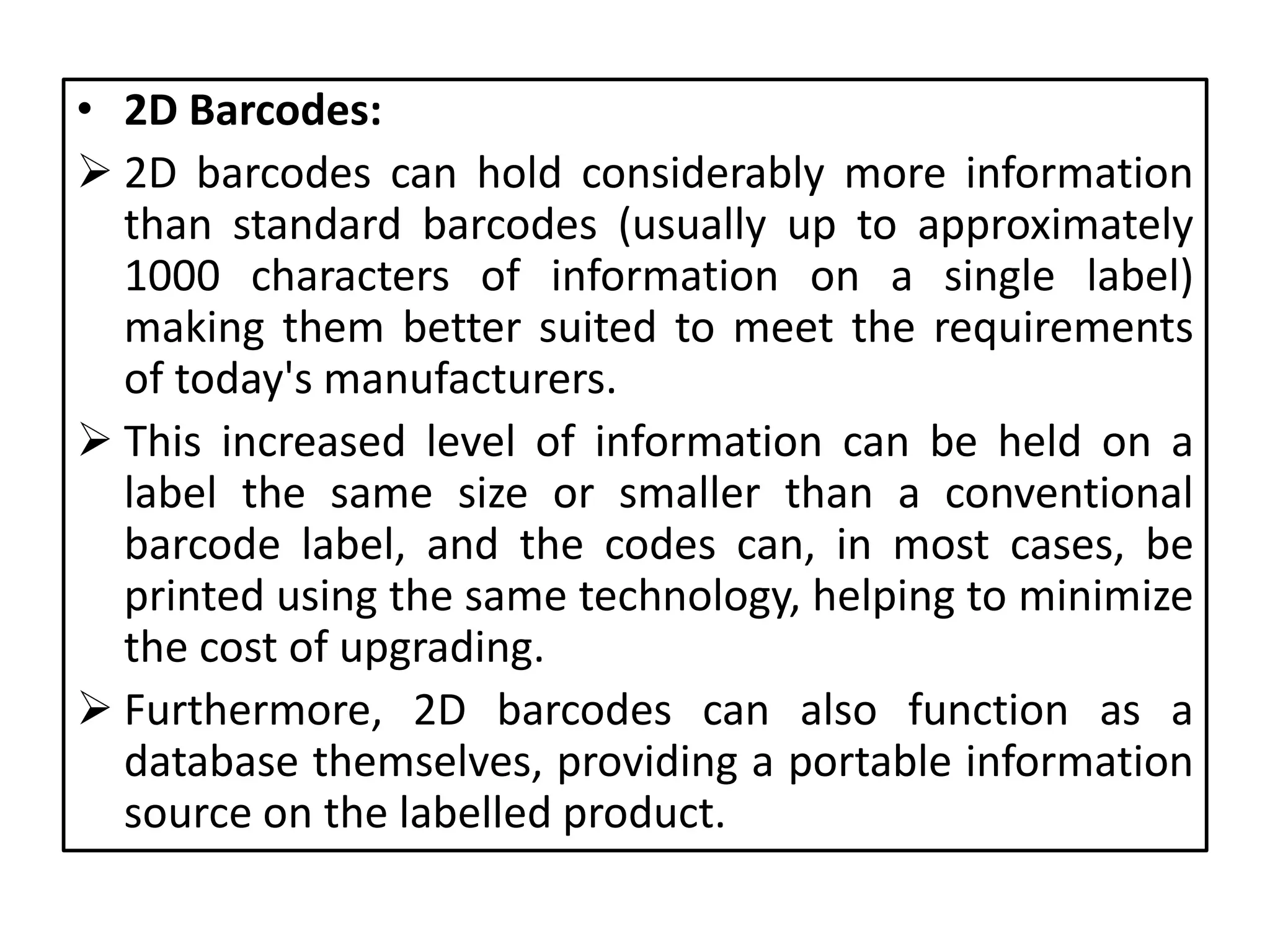 • 2D Barcodes:
 2D barcodes can hold considerably more information
than standard barcodes (usually up to approximately
1000 characters of information on a single label)
making them better suited to meet the requirements
of today's manufacturers.
 This increased level of information can be held on a
label the same size or smaller than a conventional
barcode label, and the codes can, in most cases, be
printed using the same technology, helping to minimize
the cost of upgrading.
 Furthermore, 2D barcodes can also function as a
database themselves, providing a portable information
source on the labelled product.
 