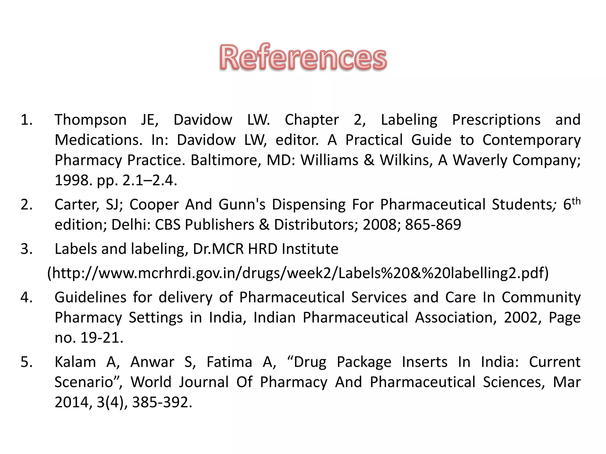 1. Thompson JE, Davidow LW. Chapter 2, Labeling Prescriptions and
Medications. In: Davidow LW, editor. A Practical Guide to Contemporary
Pharmacy Practice. Baltimore, MD: Williams & Wilkins, A Waverly Company;
1998. pp. 2.1–2.4.
2. Carter, SJ; Cooper And Gunn's Dispensing For Pharmaceutical Students; 6th
edition; Delhi: CBS Publishers & Distributors; 2008; 865-869
3. Labels and labeling, Dr.MCR HRD Institute
(http://www.mcrhrdi.gov.in/drugs/week2/Labels%20&%20labelling2.pdf)
4. Guidelines for delivery of Pharmaceutical Services and Care In Community
Pharmacy Settings in India, Indian Pharmaceutical Association, 2002, Page
no. 19-21.
5. Kalam A, Anwar S, Fatima A, “Drug Package Inserts In India: Current
Scenario”, World Journal Of Pharmacy And Pharmaceutical Sciences, Mar
2014, 3(4), 385-392.
 