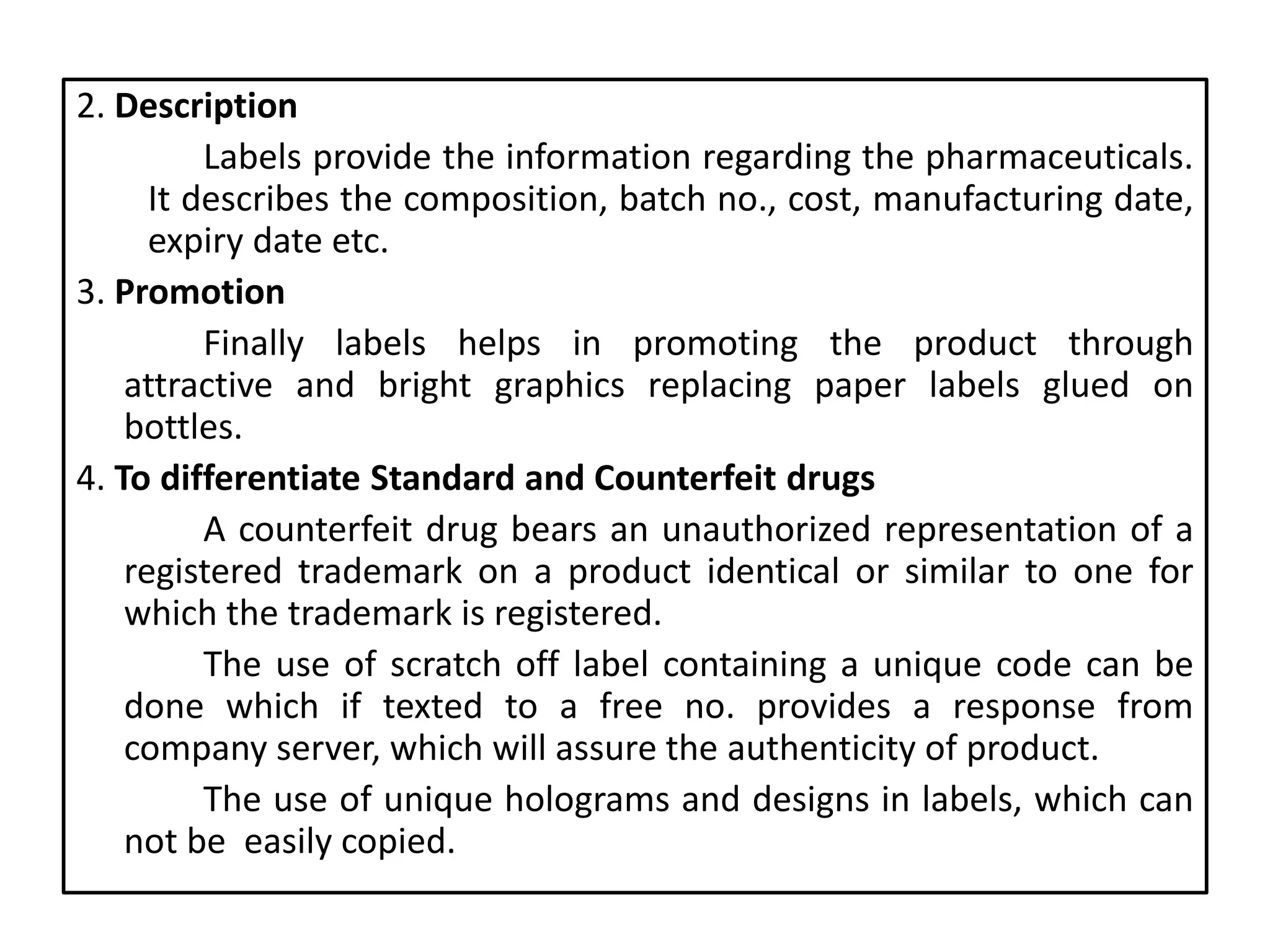 2. Description
Labels provide the information regarding the pharmaceuticals.
It describes the composition, batch no., cost, manufacturing date,
expiry date etc.
3. Promotion
Finally labels helps in promoting the product through
attractive and bright graphics replacing paper labels glued on
bottles.
4. To differentiate Standard and Counterfeit drugs
A counterfeit drug bears an unauthorized representation of a
registered trademark on a product identical or similar to one for
which the trademark is registered.
The use of scratch off label containing a unique code can be
done which if texted to a free no. provides a response from
company server, which will assure the authenticity of product.
The use of unique holograms and designs in labels, which can
not be easily copied.
 