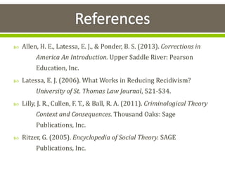  Allen, H. E., Latessa, E. J., & Ponder, B. S. (2013). Corrections in
America An Introduction. Upper Saddle River: Pearson
Education, Inc.
 Latessa, E. J. (2006). What Works in Reducing Recidivism?
University of St. Thomas Law Journal, 521-534.
 Lilly, J. R., Cullen, F. T., & Ball, R. A. (2011). Criminological Theory
Context and Consequences. Thousand Oaks: Sage
Publications, Inc.
 Ritzer, G. (2005). Encyclopedia of Social Theory. SAGE
Publications, Inc.
 