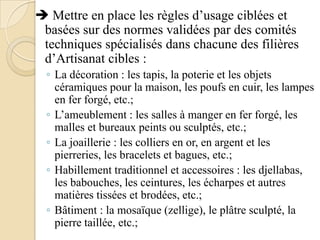  Mettre en place les règles d’usage ciblées et
basées sur des normes validées par des comités
techniques spécialisés dans chacune des filières
d’Artisanat cibles :
◦ La décoration : les tapis, la poterie et les objets
céramiques pour la maison, les poufs en cuir, les lampes
en fer forgé, etc.;
◦ L’ameublement : les salles à manger en fer forgé, les
malles et bureaux peints ou sculptés, etc.;
◦ La joaillerie : les colliers en or, en argent et les
pierreries, les bracelets et bagues, etc.;
◦ Habillement traditionnel et accessoires : les djellabas,
les babouches, les ceintures, les écharpes et autres
matières tissées et brodées, etc.;
◦ Bâtiment : la mosaïque (zellige), le plâtre sculpté, la
pierre taillée, etc.;

 