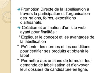Promotion

Directe de la labellisation à
travers la participation et l’organisation
des salons, foires, expositions
d’artisanats.
 Création et animation d’un site web
ayant pour finalités :
° Expliquer le concept et les avantages de
la labellisation
° Présenter les normes et les conditions
pour certifier ses produits et obtenir le
label
° Permettre aux artisans de formuler leur
demande de labellisation et d’envoyer
leur dossiers de candidature en ligne.

 
