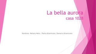 La bella aurora 
casa 1028 
Nombres: Melany Melo , Paola Altamirano, Damaris Altamirano 
 