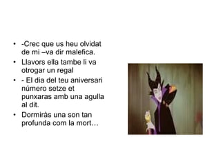 • -Crec que us heu olvidat 
de mi –va dir malefica. 
• Llavors ella tambe li va 
otrogar un regal 
• - El dia del teu aniversari 
número setze et 
punxaras amb una agulla 
al dit. 
• Dormiràs una son tan 
profunda com la mort… 
 