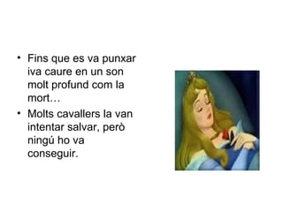 • Fins que es va punxar 
iva caure en un son 
molt profund com la 
mort… 
• Molts cavallers la van 
intentar salvar, però 
ningú ho va 
conseguir. 
 