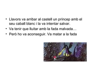 • Llavors va arribar al castell un príncep amb el 
seu caball blanc i la va intentar salvar. 
• Va tenir que lluitar amb la fada malvada… 
• Però ho va aconseguir. Va matar a la fada 
 
