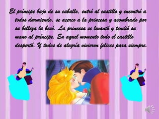 El príncipe bajo de su caballo, entró al castillo y encontró a
todos durmiendo, se acerco a la princesa y asombrado por
su belleza la besó. La princesa se levantó y tendió su
mano al príncipe. En aquel momento todo el castillo
despertó. Y todos de alegría vivieron felices para siempre.
 