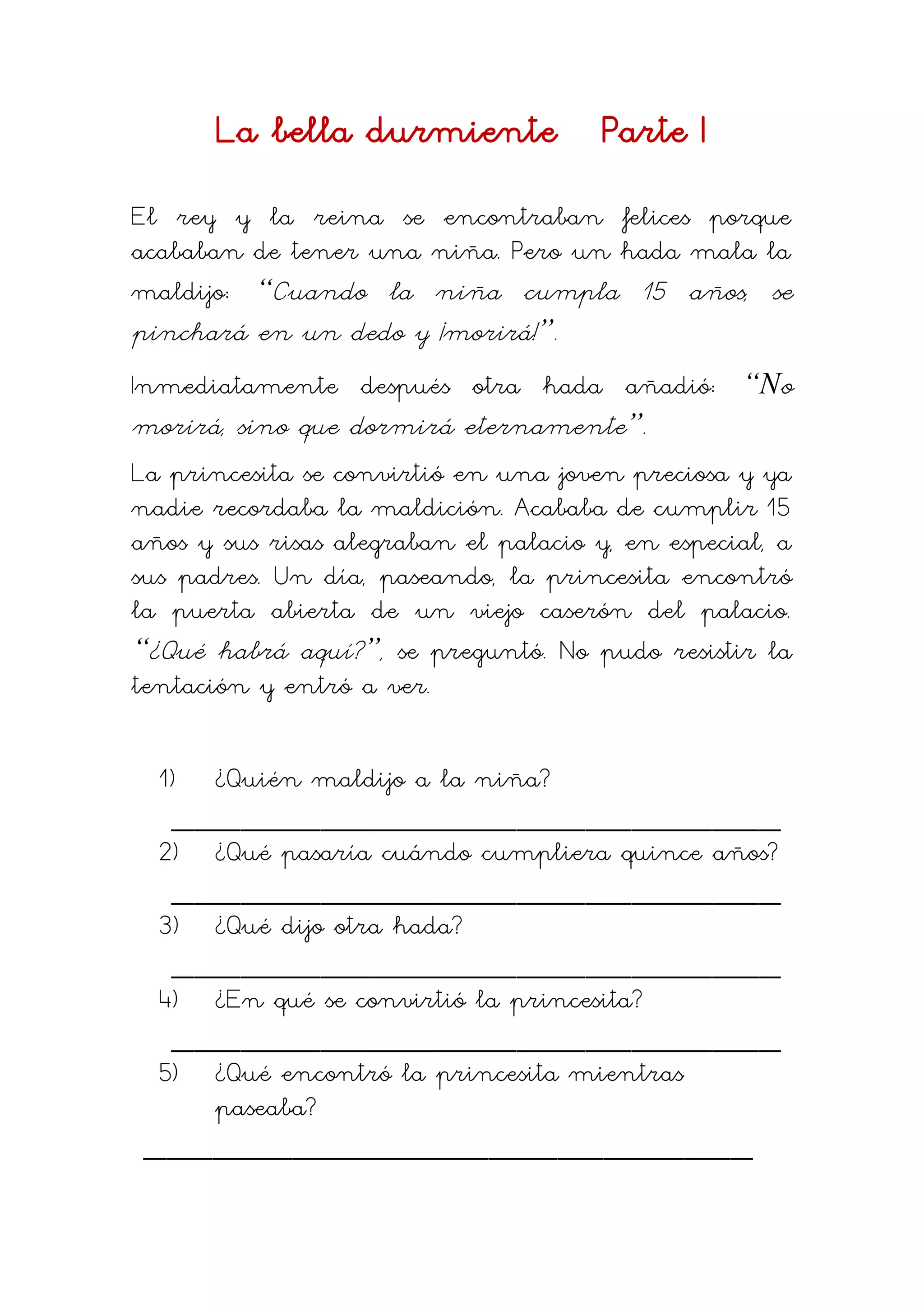 La bella durmiente Parte I
El rey y la reina se encontraban felices porque
acababan de tener una niña. Pero un hada mala la
maldijo: “Cuando la niña cumpla 15 años, se
pinchará en un dedo y ¡morirá!”.
Inmediatamente después otra hada añadió: “No
morirá, sino que dormirá eternamente”.
La princesita se convirtió en una joven preciosa y ya
nadie recordaba la maldición. Acababa de cumplir 15
años y sus risas alegraban el palacio y, en especial, a
sus padres. Un día, paseando, la princesita encontró
la puerta abierta de un viejo caserón del palacio.
“¿Qué habrá aquí?”, se preguntó. No pudo resistir la
tentación y entró a ver.
1) ¿Quién maldijo a la niña?
_____________________________________________________
2) ¿Qué pasaría cuándo cumpliera quince años?
_____________________________________________________
3) ¿Qué dijo otra hada?
_____________________________________________________
4) ¿En qué se convirtió la princesita?
_____________________________________________________
5) ¿Qué encontró la princesita mientras
paseaba?
_____________________________________________________