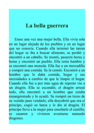 La bella guerrera
Erase una vez una mujer bella. Ella vivía sola
en un lugar alejada de los pueblos y en un lugar
que no conocía. Cuando ella terminó las tareas
del hogar se iba a buscar alimento, se perdió y
encontró a un caballo. Se montó, pasaron horas y
horas y encontró un pueblo. Ella tenía hambre y
se encontró una moneda. Ella fue a un mercadillo
y compró una comida. Se la comió. Encontró a un
hombre que le daba comida, hogar y sus
necesidades a cambio de que le limpie el hogar.
Cuando ella fue a por más agua de repente vio a
un dragón. Ella se escondió, el dragón arrasó
todo, ella encontró a un hombre que estaba
ensangrentado y lo ayudó. Se rompió un trozo de
su vestido para vendarle, ella descubrió que era el
príncipe, cogió su lanza y le dio al dragón. El
príncipe lleva a la mujer para enseñarle el castillo,
se casaron y vivieron aventuras matando
dragones.