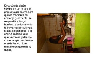 Después de algún
tiempo de ver la tele se
pregunto así misma será
que es momento de
comer y igualmente se
respondió si tengo
hambre y se levanto de
la cama donde aun veía
la tele dirigiéndose a la
cocina imagino que
quería comer y decidió
comer arepa con huevos
una de las comidas
mañaneras que mas le
gusta.
 