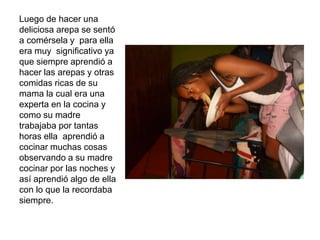 Luego de hacer una
deliciosa arepa se sentó
a comérsela y para ella
era muy significativo ya
que siempre aprendió a
hacer las arepas y otras
comidas ricas de su
mama la cual era una
experta en la cocina y
como su madre
trabajaba por tantas
horas ella aprendió a
cocinar muchas cosas
observando a su madre
cocinar por las noches y
así aprendió algo de ella
con lo que la recordaba
siempre.
 