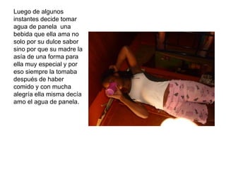 Luego de algunos
instantes decide tomar
agua de panela una
bebida que ella ama no
solo por su dulce sabor
sino por que su madre la
asía de una forma para
ella muy especial y por
eso siempre la tomaba
después de haber
comido y con mucha
alegría ella misma decía
amo el agua de panela.
 