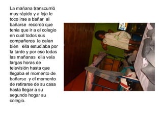 La mañana transcurrió
muy rápido y a leja le
toco irse a bañar al
bañarse recordó que
tenia que ir a el colegio
en cual todos sus
compañeros le caían
bien ella estudiaba por
la tarde y por eso todas
las mañanas ella veía
largas horas de
televisión hasta que
llegaba el momento de
bañarse y el momento
de retirarse de su casa
hasta llegar a su
segundo hogar su
colegio.
 