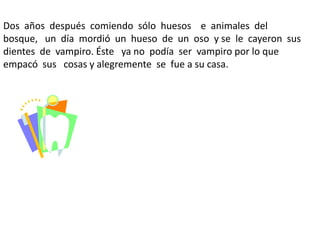 Dos años después comiendo sólo huesos e animales del
bosque, un día mordió un hueso de un oso y se le cayeron sus
dientes de vampiro. Éste ya no podía ser vampiro por lo que
empacó sus cosas y alegremente se fue a su casa.
 