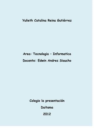Yulieth Catalina Reina Gutiérrez




Area: Tecnologia – Informatica

Docente: Edwin Andres Siaucho




    Colegio la presentación

            Duitama

             2012
 