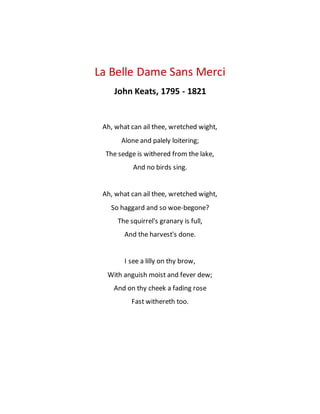 La Belle Dame Sans Merci
John Keats, 1795 - 1821
Ah, what can ail thee, wretched wight,
Alone and palely loitering;
The sedge is withered from the lake,
And no birds sing.
Ah, what can ail thee, wretched wight,
So haggard and so woe-begone?
The squirrel's granary is full,
And the harvest's done.
I see a lilly on thy brow,
With anguish moist and fever dew;
And on thy cheek a fading rose
Fast withereth too.
 
