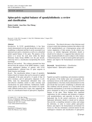 REVIEW ARTICLE
Spino-pelvic sagittal balance of spondylolisthesis: a review
and classification
Hubert Labelle • Jean-Marc Mac-Thiong •
Pierre Roussouly
Received: 11 July 2011 / Accepted: 11 July 2011 / Published online: 2 August 2011
Ó Springer-Verlag 2011
Abstract
Introduction In L5-S1 spondylolisthesis, it has been
clearly demonstrated over the past decade that sacro-pelvic
morphology is abnormal and that it can be associated to an
abnormal sacro-pelvic orientation as well as to a disturbed
global sagittal balance of the spine. The purpose of this
article is to review the work done within the Spinal
Deformity Study Group (SDSG) over the past decade,
which has led to a classification incorporating this recent
knowledge.
Material and methods The evidence presented has been
derived from the analysis of the SDSG database, a multi-
center radiological database of patients with L5-S1
spondylolisthesis, collected from 43 spine surgeons in
North America and Europe.
Results The classification defines 6 types of spondylo-
listhesis based on features that can be assessed on sagittal
radiographs of the spine and pelvis: (1) grade of slip, (2)
pelvic incidence, and (3) spino-pelvic alignment. A reli-
ability study has demonstrated substantial intra- and
inter-observer reliability similar to other currently used
classifications for spinal deformity. Furthermore, health-
related quality of life measures were found to be signifi-
cantly different between the 6 types, thus supporting the
value of a classification based on spino-pelvic alignment.
Conclusions The clinical relevance is that clinicians need
to keep in mind when planning treatment that subjects with
L5-S1 spondylolisthesis are a heterogeneous group with
various adaptations of their posture. In the current con-
troversy on whether high-grade deformities should or
should not be reduced, it is suggested that reduction tech-
niques should preferably be used in subjects with evidence
of abnormal posture, in order to restore global spino-pelvic
balance and improve the biomechanical environment for
fusion.
Keywords Spondylolisthesis  Classification 
Sagittal balance  Spino-pelvic alignment
Introduction
Sagittal sacro-pelvic morphology and orientation modulate
the geometry of the lumbar spine and consequently, the
mechanical stresses at the lumbo-sacral junction. In L5-S1
spondylolisthesis, it has been clearly demonstrated over the
past decade that sacro-pelvic morphology is abnormal and
that combined with the presence of a local lumbo-sacral
deformity and dysplasia, it can result in an abnormal sacro-
pelvic orientation as well as to a disturbed global sagittal
balance of the spine. These findings have important
implications for the evaluation and treatment of patients
with spondylolisthesis, and especially for those with a
high-grade slip. In the current controversy on whether
high-grade deformities should or should not be reduced,
they provide a compelling rationale to reduce and realign
the deformity, in order to restore global spino-pelvic
balance and improve the biomechanical environment for
fusion [1]. This has stimulated a renewed interest for the
radiological evaluation and classification of spino-pelvic
H. Labelle ()  J.-M. Mac-Thiong
Division of Orthopedic Surgery, CHU Sainte-Justine,
University of Montreal, 3175 Côte-Sainte-Catherine,
Montreal, QC H3T 1C5, Canada
e-mail: hubert.labelle@umontreal.ca
P. Roussouly
Department of Orthopedic Surgery,
Centre Des Massues, Lyon, France
123
Eur Spine J (2011) 20 (Suppl 5):S641–S646
DOI 10.1007/s00586-011-1932-1
 