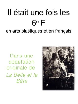 Il était une fois les 6 e  F en arts plastiques et en français Dans une adaptation originale de  La Belle et la Bête 