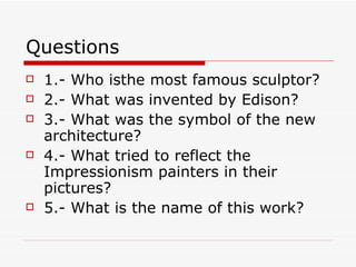 Questions 1.- Who isthe most famous sculptor? 2.- What was invented by Edison? 3.- What was the symbol of the new architecture? 4.- What tried to reflect the Impressionism painters in their pictures? 5.- What is the name of this work? 
