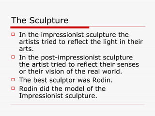 The Sculpture In the impressionist sculpture the artists tried to reflect the light in their arts. In the post-impressionist sculpture the artist tried to reflect their senses or their vision of the real world. The best sculptor was Rodin. Rodin did the model of the Impressionist sculpture. 