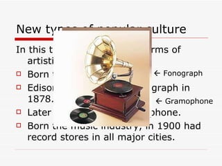 New types of popular culture In this time appeared new forms of artistic expression: Born the cinema in 1895. Edison invented the phonograph in 1878. Later appeared the gramophone. Born the music industry, in 1900 had record stores in all major cities.     Fonograph    Gramophone  