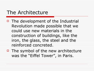 The Architecture The development of the Industrial Revolution made possible that we could use new materials in the construction of buildings, like the iron, the glass, the steel and the reinforced concreted. The symbol of the new architecture was the “Eiffel Tower”, in Paris. 