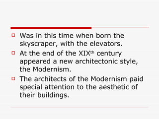 Was in this time when born the skyscraper, with the elevators. At the end of the XIX th  century appeared a new architectonic style, the Modernism. The architects of the Modernism paid special attention to the aesthetic of their buildings. 