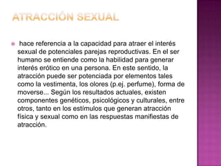 ATRACCIÓN SEXUAL hace referencia a la capacidad para atraer el interés sexual de potenciales parejas reproductivas. En el ser humano se entiende como la habilidad para generar interés erótico en una persona. En este sentido, la atracción puede ser potenciada por elementos tales como la vestimenta, los olores (p.ej. perfume), forma de moverse... Según los resultados actuales, existen componentes genéticos, psicológicos y culturales, entre otros, tanto en los estímulos que generan atracción física y sexual como en las respuestas manifiestas de atracción.