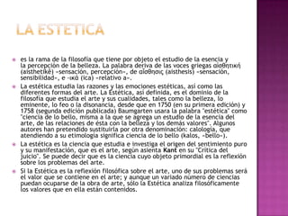 LA ESTETICAes la rama de la filosofía que tiene por objeto el estudio de la esencia y la percepción de la belleza. La palabra deriva de las voces griegas αἰσθητική (aisthetikê) «sensación, percepción», de αἴσθησις (aisthesis) «sensación, sensibilidad», e -ικά (ica) «relativo a».La estética estudia las razones y las emociones estéticas, así como las diferentes formas del arte. La Estética, así definida, es el dominio de la filosofía que estudia el arte y sus cualidades, tales como la belleza, lo eminente, lo feo o la disonancia, desde que en 1750 (en su primera edición) y 1758 (segunda edición publicada) Baumgarten usara la palabra "estética" como "ciencia de lo bello, misma a la que se agrega un estudio de la esencia del arte, de las relaciones de ésta con la belleza y los demás valores". Algunos autores han pretendido sustituirla por otra denominación: calología, que atendiendo a su etimología significa ciencia de lo bello (kalos, «bello»).La estética es la ciencia que estudia e investiga el origen del sentimiento puro y su manifestación, que es el arte, según asienta Kant en su "Crítica del juicio". Se puede decir que es la ciencia cuyo objeto primordial es la reflexión sobre los problemas del arte.Si la Estética es la reflexión filosófica sobre el arte, uno de sus problemas será el valor que se contiene en el arte; y aunque un variado número de ciencias puedan ocuparse de la obra de arte, sólo la Estética analiza filosóficamente los valores que en ella están contenidos. 