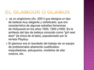 El GLAMOUR o GLAMUR es un anglicismo (Ac. 2001) que designa un tipo de belleza muy elegante y sofisticado, que era característico de algunas estrellas femeninas de Hollywood en los años 1930, 1940 y1950. Es la antítesis del tipo de belleza conocido como "girl next door" (la chica de al lado), popularizado por la revista Playboy.El glamour era el resultado del trabajo de un equipo de profesionales altamente cualificados: maquilladores, peluqueros, modistos de alta costura, etc.