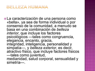 BELLEZA HUMANALa caracterización de una persona como «bella», ya sea de forma individual o por consenso de la comunidad, a menudo se basa en una combinación de belleza interior, que incluye los factores psicológicos —tales como congruencia, elegancia, encanto, gracia, integridad, inteligencia, personalidad y simpatía—, y belleza exterior, es decir, atractivo físico, que incluye factores físicos —tales como juventud, medianidad, salud corporal, sensualidad y simetría—.
